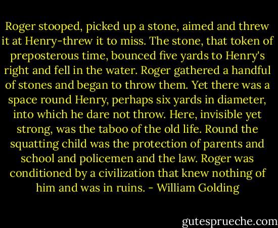 Roger stooped, picked up a stone, aimed and threw it at Henry-threw it to miss. The stone, that token of preposterous time, bounced five yards to Henry's right and fell in the water. Roger gathered a handful of stones and began to throw them. Yet there was a space round Henry, perhaps six yards in diameter, into which he dare not throw. Here, invisible yet strong, was the taboo of the old life. Round the squatting child was the protection of parents and school and policemen and the law. Roger was conditioned by a civilization that knew nothing of him and was in ruins. - William Golding