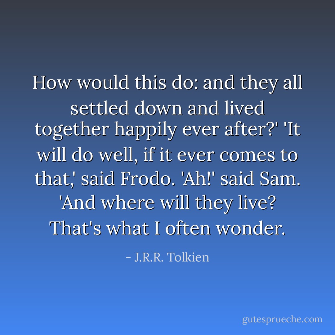 How would this do: and they all settled down and lived together happily ever after?'<br />'It will do well, if it ever comes to that,' said Frodo.<br />'Ah!' said Sam. 'And where will they live? That's what I often wonder. - J.R.R. Tolkien