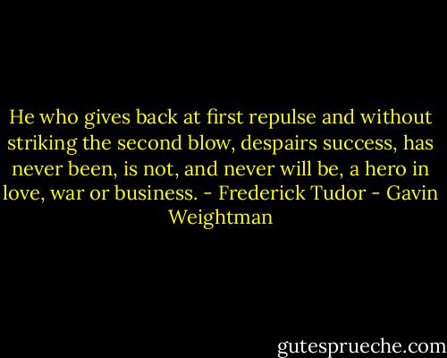 He who gives back at first repulse and without striking the second blow, despairs success, has never been, is not, and never will be, a hero in love, war or business. - Frederick Tudor - Gavin Weightman