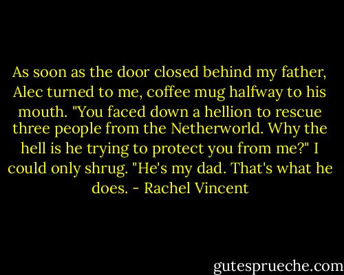 As soon as the door closed behind my father, Alec turned to me, coffee mug halfway to his mouth. "You faced down a hellion to rescue three people from the Netherworld. Why the hell is he trying to protect you from me?"<br />I could only shrug. "He's my dad. That's what he does. - Rachel Vincent