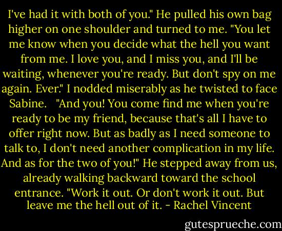 I've had it with both of you." He pulled his own bag higher on one shoulder and turned to me. "You let me know when you decide what the hell you want from me. I love you, and I miss you, and I'll be waiting, whenever you're ready. But don't spy on me again. Ever." I nodded miserably as he twisted to face Sabine. <br /><br />"And you! You come find me when you're ready to be my friend, because that's all I have to offer right now. But as badly as I need someone to talk to, I don't need another complication in my life. And as for the two of you!" He stepped away from us, already walking backward toward the school entrance. "Work it out. Or don't work it out. But leave me the hell out of it. - Rachel Vincent