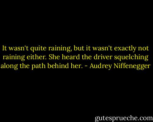It wasn't quite raining, but it wasn't exactly not raining either. She heard the driver squelching along the path behind her. - Audrey Niffenegger