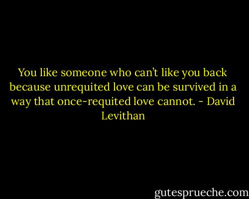 You like someone who can’t like you back because unrequited love can be survived in a way that once-requited love cannot. - David Levithan