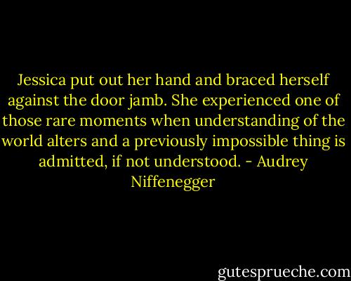 Jessica put out her hand and braced herself against the door jamb. She experienced one of those rare moments when understanding of the world alters and a previously impossible thing is admitted, if not understood. - Audrey Niffenegger