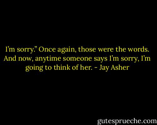 I’m sorry.” Once again, those were the words. And now, anytime someone says I’m sorry, I’m going to think of her. - Jay Asher