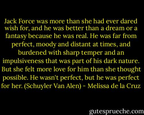 Jack Force was more than she had ever dared wish for, and he was better than a dream or a fantasy because he was real. He was far from perfect, moody and distant at times, and burdened with sharp temper and an impulsiveness that was part of his dark nature. But she felt more love for him than she thought possible. He wasn't perfect, but he was perfect for her. (Schuyler Van Alen) - Melissa de la Cruz