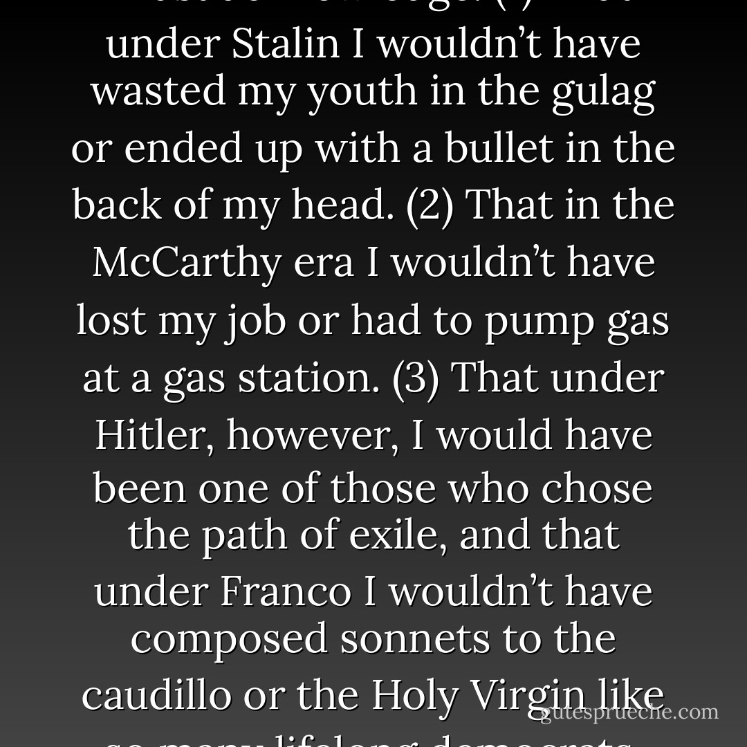 Not only to myself or before the mirror or at the hour of my death, which I hope will be long in coming, but in the presence of my children and my wife and in the face of the peaceful life I’m building, I must acknowledge: (1) That under Stalin I wouldn’t have wasted my youth in the gulag or ended up with a bullet in the back of my head. (2) That in the McCarthy era I wouldn’t have lost my job or had to pump gas at a gas station. (3) That under Hitler, however, I would have been one of those who chose the path of exile, and that under Franco I wouldn’t have composed sonnets to the caudillo or the Holy Virgin like so many lifelong democrats. One thing is as true as the other. My bravery has its limits, certainly, but so does what I’m willing to swallow. Everything that begins as comedy ends as tragicomedy. - Roberto Bolaño