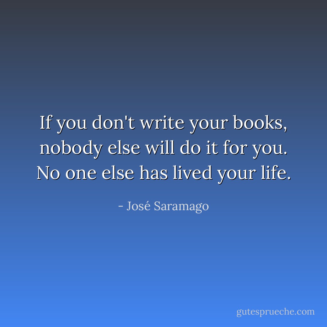 If you don't write your books, nobody else will do it for you. No one else has lived your life. - José Saramago