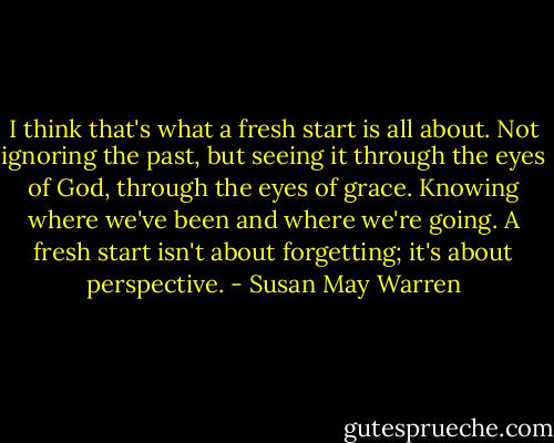I think that's what a fresh start is all about. Not ignoring the past, but seeing it through the eyes of God, through the eyes of grace. Knowing where we've been and where we're going. A fresh start isn't about forgetting; it's about perspective. - Susan May Warren