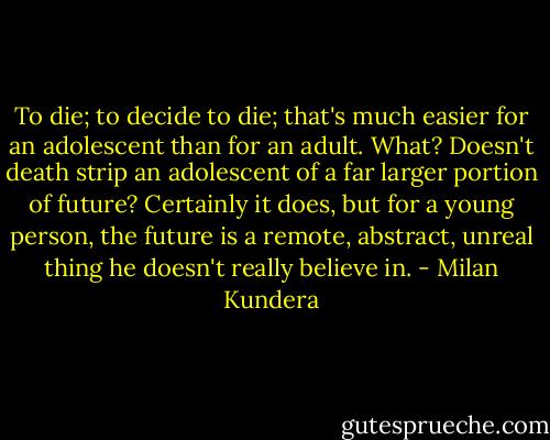 To die; to decide to die; that's much easier for an adolescent than for an adult. What? Doesn't death strip an adolescent of a far larger portion of future? Certainly it does, but for a young person, the future is a remote, abstract, unreal thing he doesn't really believe in. - Milan Kundera