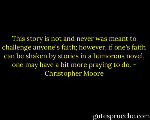 This story is not and never was meant to challenge anyone's faith; however, if one's faith can be shaken by stories in a humorous novel, one may have a bit more praying to do. - Christopher Moore