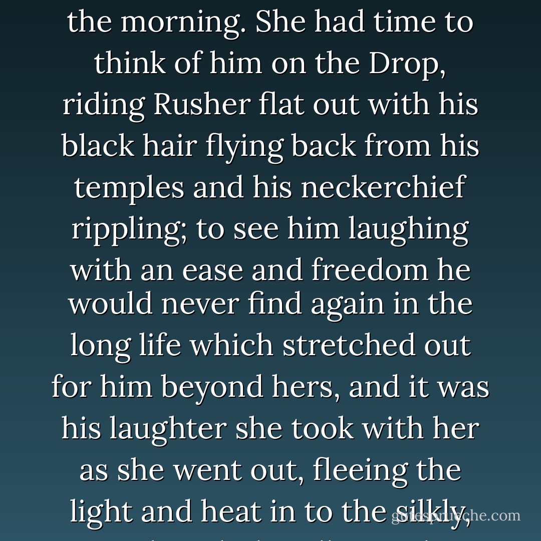 At the end of her life she was aware of heat but not pain. She had time to consider his eyes, eyes of that blue which is the color of the sky at first light of the morning. She had time to think of him on the Drop, riding Rusher flat out with his black hair flying back from his temples and his neckerchief rippling; to see him laughing with an ease and freedom he would never find again in the long life which stretched out for him beyond hers, and it was his laughter she took with her as she went out, fleeing the light and heat in to the silkly, consoling dark, calling to him over and over as she went, calling bird and bear and hare and fish. - Stephen King