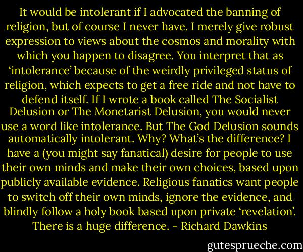 It would be intolerant if I advocated the banning of religion, but of course I never have. I merely give robust expression to views about the cosmos and morality with which you happen to disagree. You interpret that as ‘intolerance’ because of the weirdly privileged status of religion, which expects to get a free ride and not have to defend itself. If I wrote a book called The Socialist Delusion or The Monetarist Delusion, you would never use a word like intolerance. But The God Delusion sounds automatically intolerant. Why? What’s the difference? I have a (you might say fanatical) desire for people to use their own minds and make their own choices, based upon publicly available evidence. Religious fanatics want people to switch off their own minds, ignore the evidence, and blindly follow a holy book based upon private ‘revelation’. There is a huge difference. - Richard Dawkins