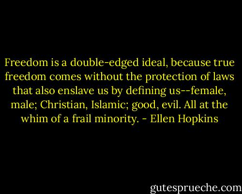 Freedom is a double-edged ideal, because true freedom comes without the protection of laws that also enslave us by defining us--female, male; Christian, Islamic; good, evil. All at the whim of a frail minority. - Ellen Hopkins