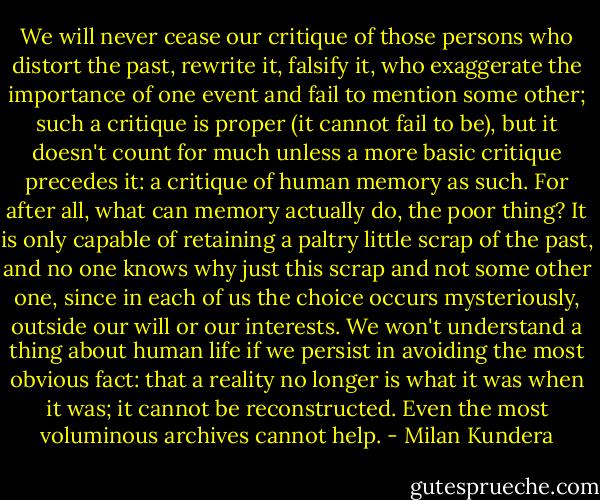 We will never cease our critique of those persons who distort the past, rewrite it, falsify it, who exaggerate the importance of one event and fail to mention some other; such a critique is proper (it cannot fail to be), but it doesn't count for much unless a more basic critique precedes it: a critique of human memory as such. For after all, what can memory actually do, the poor thing? It is only capable of retaining a paltry little scrap of the past, and no one knows why just this scrap and not some other one, since in each of us the choice occurs mysteriously, outside our will or our interests. We won't understand a thing about human life if we persist in avoiding the most obvious fact: that a reality no longer is what it was when it was; it cannot be reconstructed. Even the most voluminous archives cannot help. - Milan Kundera