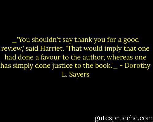 _'You shouldn't say thank you for a good review,' said Harriet. 'That would imply that one had done a favour to the author, whereas one has simply done justice to the book.'_ - Dorothy L. Sayers