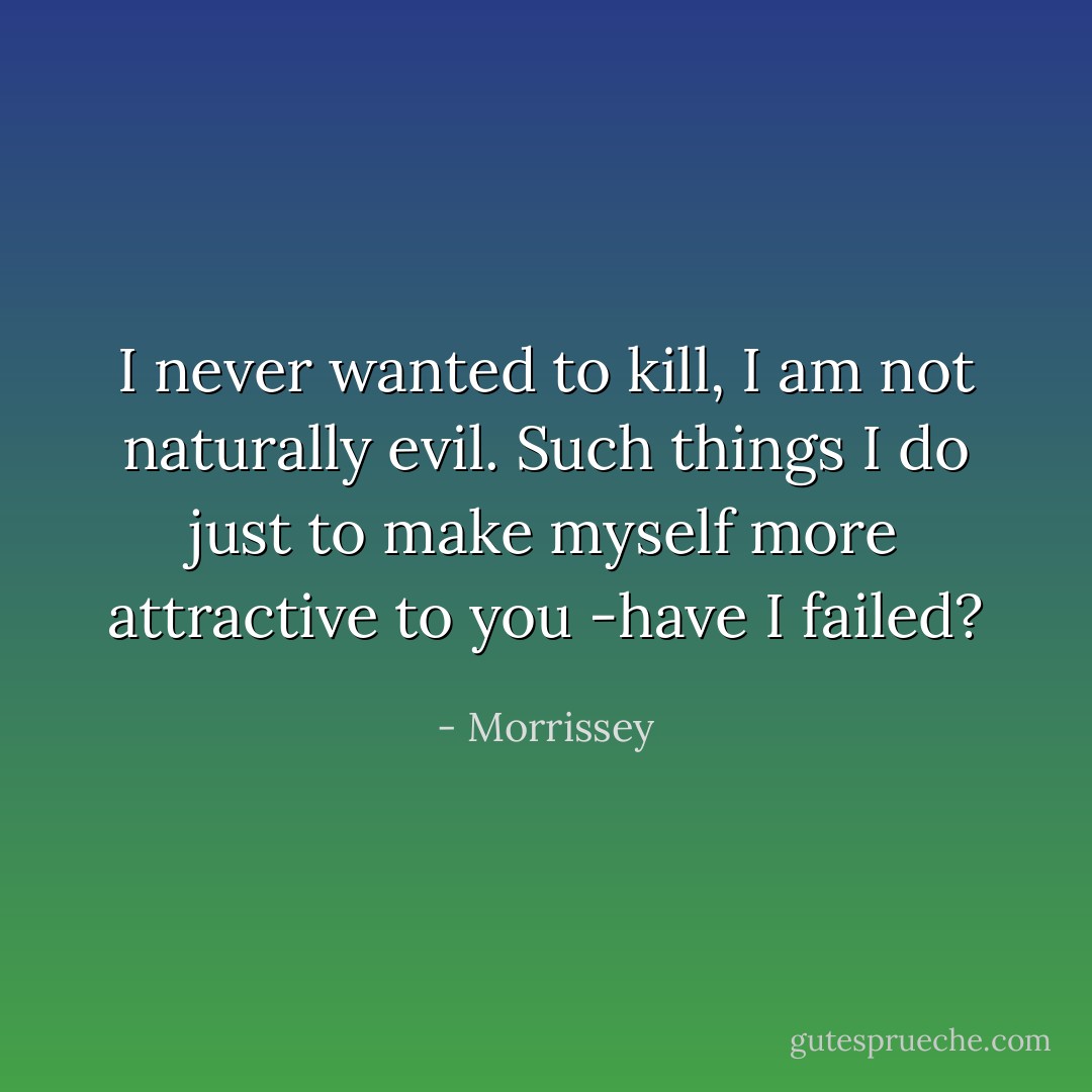 I never wanted to kill, I am not naturally evil. Such things I do just to make myself more attractive to you -have I <i>failed</i>? - Morrissey