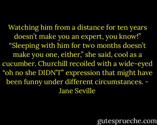 Watching him from a distance for ten years doesn’t make you an expert, you know!”<br />“Sleeping with him for two months doesn’t make you one, either,” she said, cool as a cucumber.<br />Churchill recoiled with a wide-eyed “oh no she DIDN’T” expression that might have been funny under different circumstances. - Jane Seville