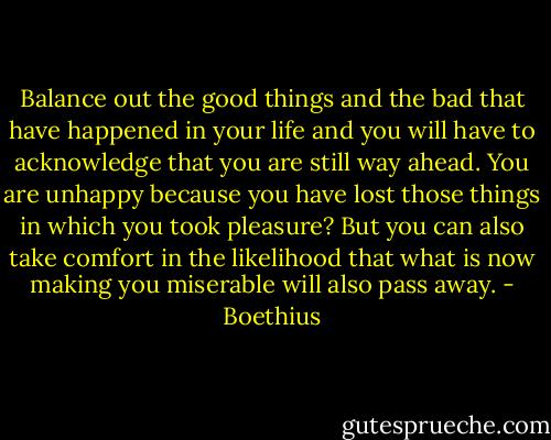 Balance out the good things and the bad that have happened in your life and you will have to acknowledge that you are still way ahead. You are unhappy because you have lost those things in which you took pleasure? But you can also take comfort in the likelihood that what is now making you miserable will also pass away. - Boethius