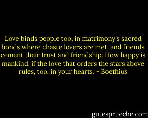 Love binds people too, in matrimony's sacred bonds where chaste lovers are met, and friends cement their trust and friendship. How happy is mankind, if the love that orders the stars above rules, too, in your hearts. - Boethius