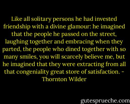 Like all solitary persons he had invested friendship with a divine glamour: he imagined that the people he passed on the street, laughing together and embracing when they parted, the people who dined together with so many smiles, you will scarcely believe me, but he imagined that they were extracting from all that congeniality great store of satisfaction. - Thornton Wilder