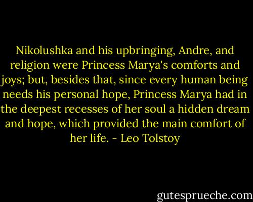 Nikolushka and his upbringing, Andre, and religion were Princess Marya's comforts and joys; but, besides that, since every human being needs his personal hope, Princess Marya had in the deepest recesses of her soul a hidden dream and hope, which provided the main comfort of her life. - Leo Tolstoy