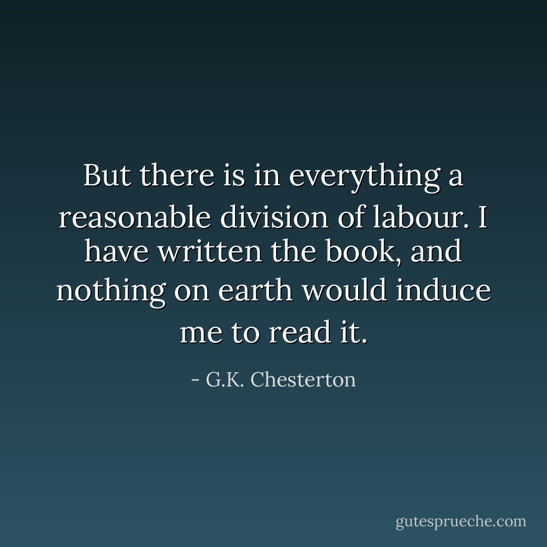 But there is in everything a reasonable division of labour. I have written the book, and nothing on earth would induce me to read it. - G.K. Chesterton