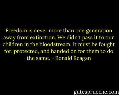 Freedom is never more than one generation away from extinction. We didn't pass it to our children in the bloodstream. It must be fought for, protected, and handed on for them to do the same. - Ronald Reagan