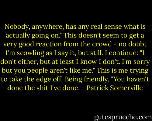 Nobody, anywhere, has any real sense what is actually going on." This doesn't seem to get a very good reaction from the crowd - no doubt I'm scowling as I say it, but still. I continue: "I don't either, but at least I know I don't. I'm sorry but you people aren't like me." This is me trying to take the edge off. Being friendly. "You haven't done the shit I've done. - Patrick Somerville