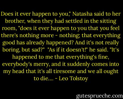 Does it ever happen to you," Natasha said to her brother, when they had settled in the sitting room, "does it ever happen to you that you feel there's nothing more - nothing; that everything good has already happened? And it's not really boring, but sad?"<br /><br />"As if it doesn't!" he said. "It's happened to me that everything's fine, everybody's merry, and it suddenly comes into my head that it's all tiresome and we all ought to die.... - Leo Tolstoy