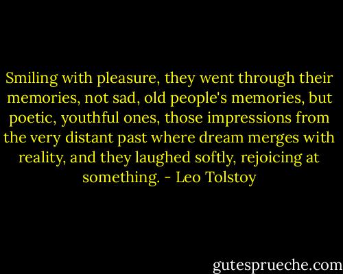 Smiling with pleasure, they went through their memories, not sad, old people's memories, but poetic, youthful ones, those impressions from the very distant past where dream merges with reality, and they laughed softly, rejoicing at something. - Leo Tolstoy