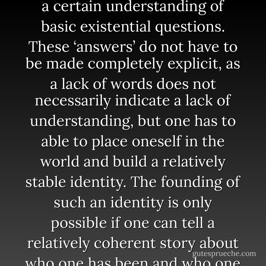In order to live a meaningful life,<br />humans need answers, i.e., a certain understanding of basic existential questions. These ‘answers’ do not have to be made completely explicit, as a lack of words does not necessarily indicate a lack of understanding, but one has to able to place oneself in the world and build a relatively stable identity. The founding of such an identity is only possible if one can tell a relatively coherent story about who one has been and who one intends to be. - Lars Fredrik Händler Svendsen
