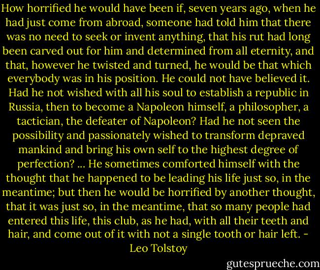 How horrified he would have been if, seven years ago, when he had just come from abroad, someone had told him that there was no need to seek or invent anything, that his rut had long been carved out for him and determined from all eternity, and that, however he twisted and turned, he would be that which everybody was in his position. He could not have believed it. Had he not wished with all his soul to establish a republic in Russia, then to become a Napoleon himself, a philosopher, a tactician, the defeater of Napoleon? Had he not seen the possibility and passionately wished to transform depraved mankind and bring his own self to the highest degree of perfection? ... He sometimes comforted himself with the thought that he happened to be leading his life just so, in the meantime; but then he would be horrified by another thought, that it was just so, in the meantime, that so many people had entered this life, this club, as he had, with all their teeth and hair, and come out of it with not a single tooth or hair left. - Leo Tolstoy