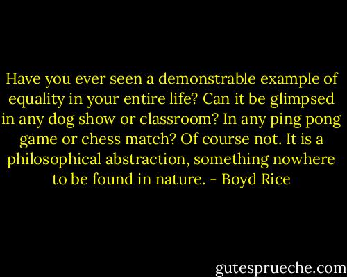 Have you ever seen a demonstrable example of equality in your entire life? Can it be glimpsed in any dog show or classroom? In any ping pong game or chess match? Of course not. It is a philosophical abstraction, something nowhere to be found in nature. - Boyd Rice