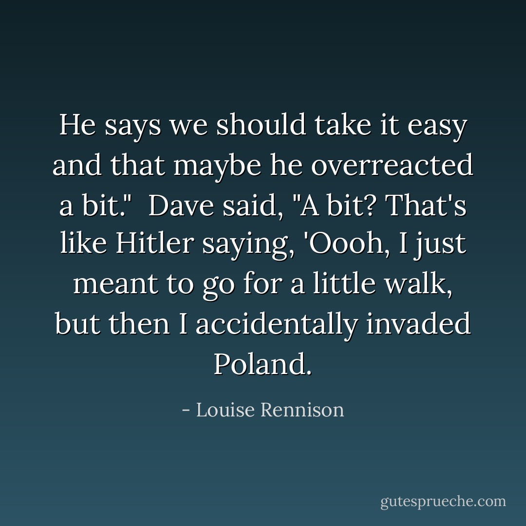 He says we should take it easy and that maybe he overreacted a bit."<br /><br />Dave said, "A bit? That's like Hitler saying, 'Oooh, I just meant to go for a little walk, but then I accidentally invaded Poland. - Louise Rennison