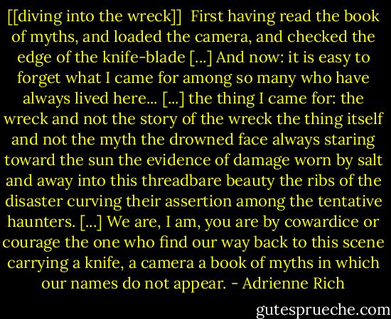 [[diving into the wreck]]<br /><br />First having read the book of myths,<br />and loaded the camera,<br />and checked the edge of the knife-blade<br />[...]<br />And now: it is easy to forget<br />what I came for<br />among so many who have always<br />lived here...<br />[...]<br />the thing I came for:<br />the wreck and not the story of the wreck<br />the thing itself and not the myth<br />the drowned face always staring<br />toward the sun<br />the evidence of damage<br />worn by salt and away into this threadbare beauty<br />the ribs of the disaster<br />curving their assertion<br />among the tentative haunters.<br />[...]<br />We are, I am, you are<br />by cowardice or courage<br />the one who find our way<br />back to this scene<br />carrying a knife, a camera<br />a book of myths<br />in which<br />our names do not appear. - Adrienne Rich
