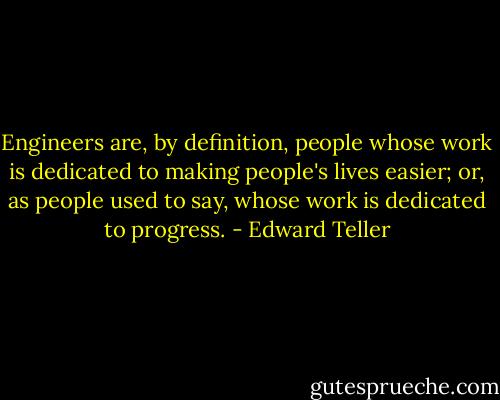 Engineers are, by definition, people whose work is dedicated to making people's lives easier; or, as people used to say, whose work is dedicated to progress. - Edward Teller