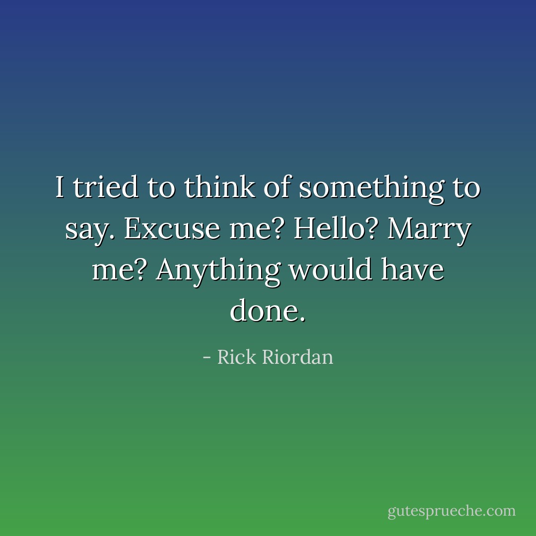 I tried to think of something to say. Excuse me? Hello? Marry me? Anything would have done. - Rick Riordan