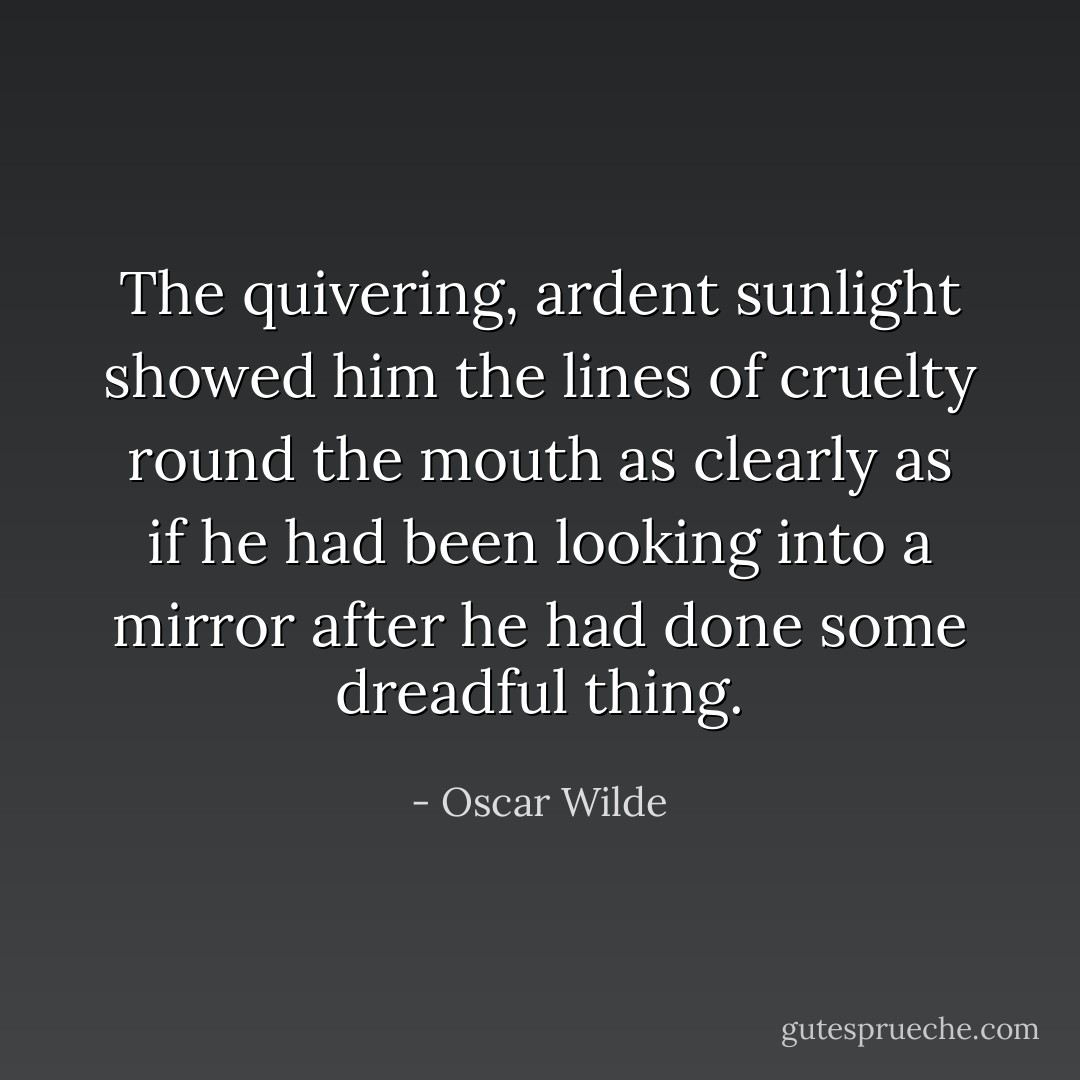 The quivering, ardent sunlight showed him the lines of cruelty round the mouth as clearly as if he had been looking into a mirror after he had done some dreadful thing. - Oscar Wilde