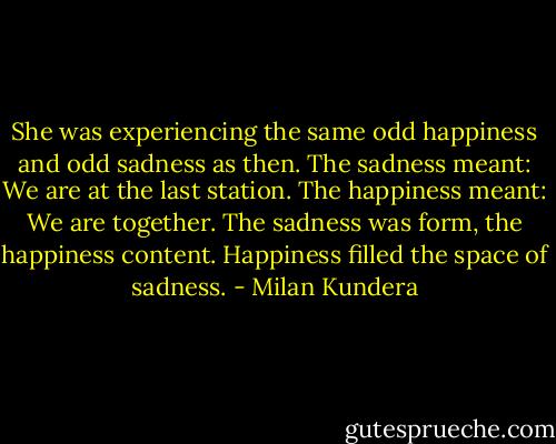 She was experiencing the same odd happiness and odd sadness as then. The sadness meant: We are at the last station. The happiness meant: We are together. The sadness was form, the happiness content. Happiness filled the space of sadness. - Milan Kundera