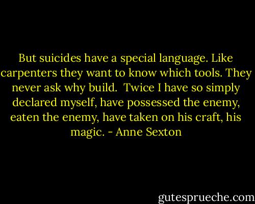 But suicides have a special language.<br />Like carpenters they want to know which tools.<br />They never ask why build.<br /><br />Twice I have so simply declared myself,<br />have possessed the enemy, eaten the enemy,<br />have taken on his craft, his magic. - Anne Sexton