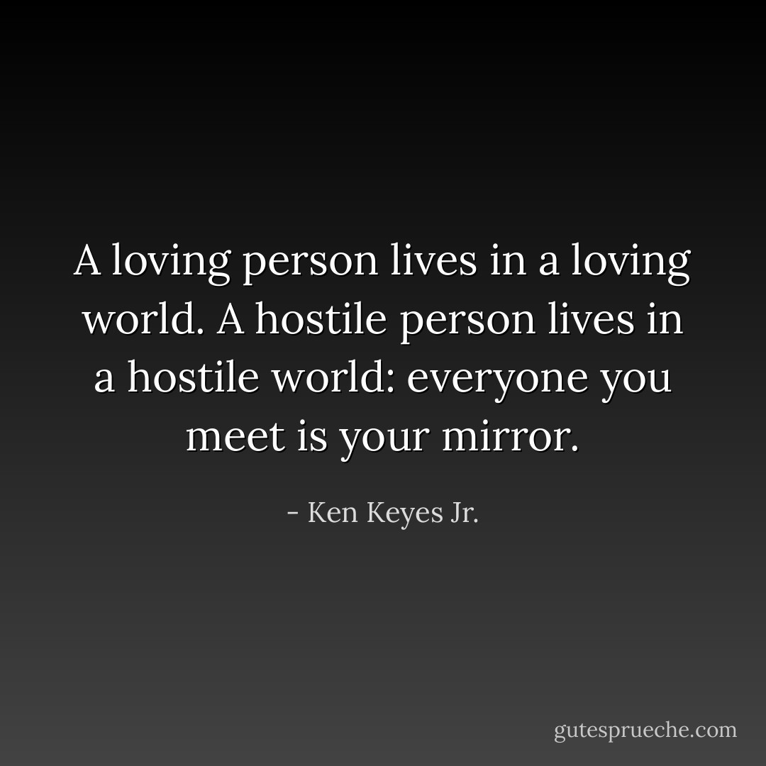 A loving person lives in a loving world. A hostile person lives in a hostile world: everyone you meet is your mirror. - Ken Keyes Jr.