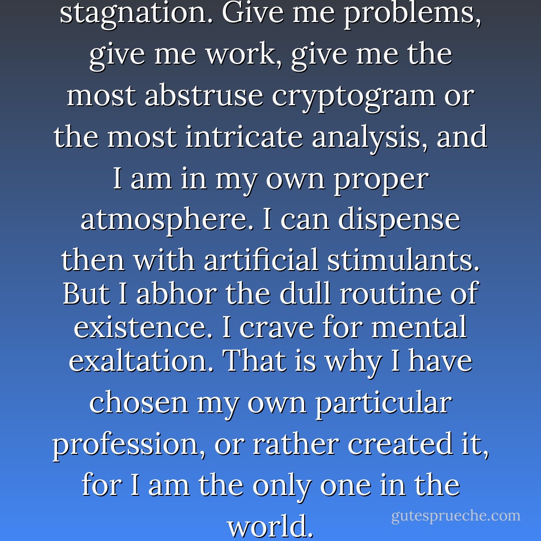 My mind," he said, "rebels at stagnation. Give me problems, give me work, give me the most abstruse cryptogram or the most intricate analysis, and I am in my own proper atmosphere. I can dispense then with artificial stimulants. But I abhor the dull routine of existence. I crave for mental exaltation. That is why I have chosen my own particular profession, or rather created it, for I am the only one in the world. - Arthur Conan Doyle