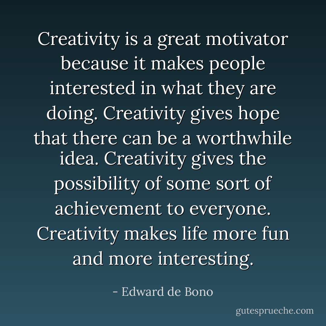 Creativity is a great motivator because it makes people interested in what they are doing. Creativity gives hope that there can be a worthwhile idea. Creativity gives the possibility of some sort of achievement to everyone. Creativity makes life more fun and more interesting. - Edward de Bono