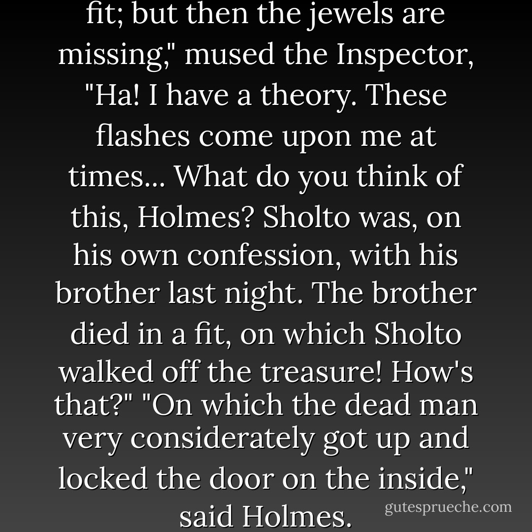The man might have died in a fit; but then the jewels are missing," mused the Inspector, "Ha! I have a theory. These flashes come upon me at times... What do you think of this, Holmes? Sholto was, on his own confession, with his brother last night. The brother died in a fit, on which Sholto walked off the treasure! How's that?"<br />"On which the dead man very considerately got up and locked the door on the inside," said Holmes. - Arthur Conan Doyle