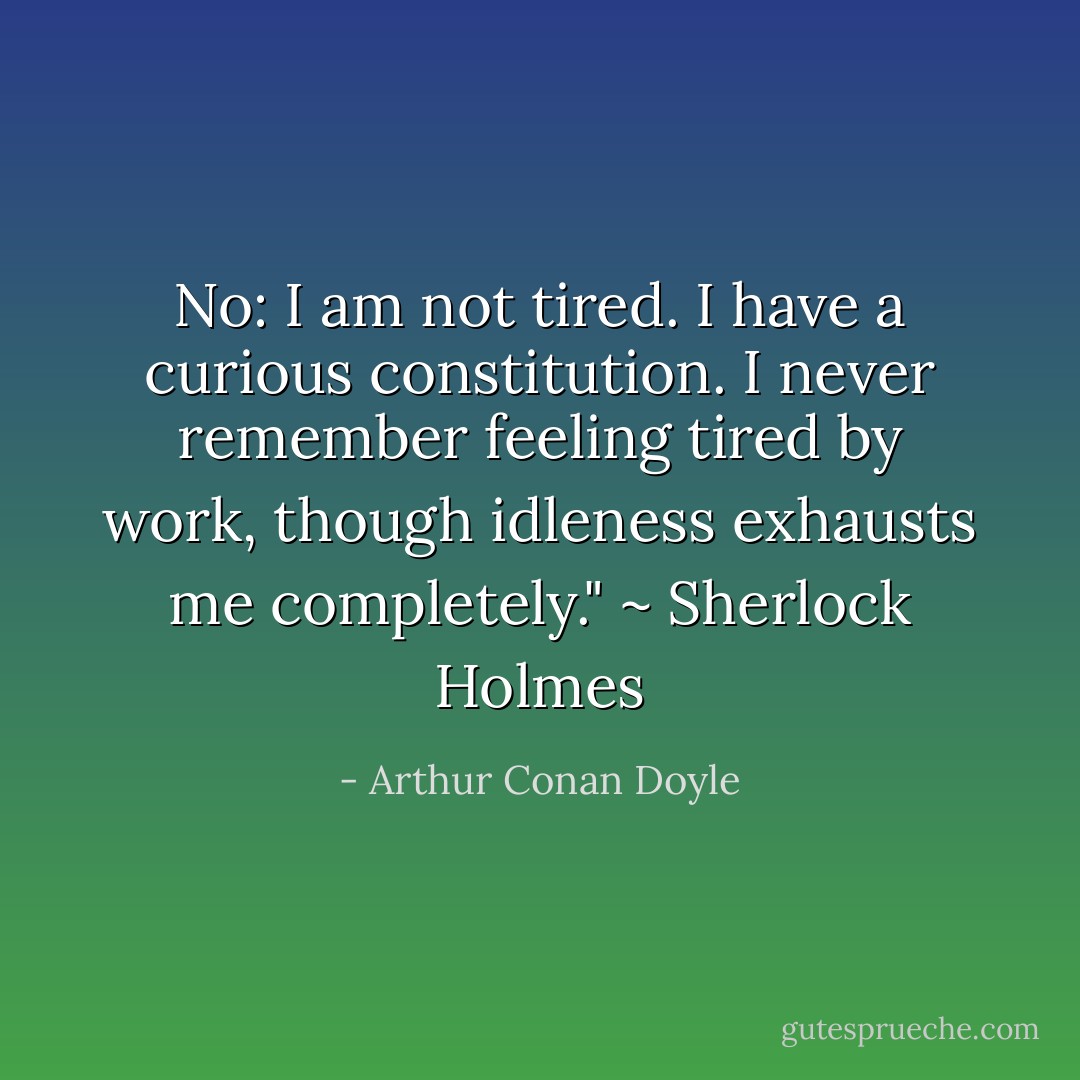 No: I am not tired. I have a curious constitution. I never remember feeling tired by work, though idleness exhausts me completely." ~ Sherlock Holmes - Arthur Conan Doyle