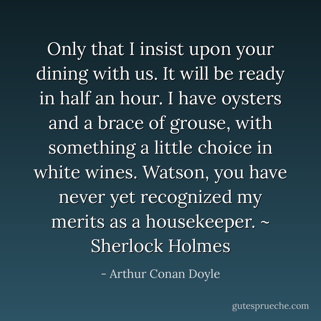 Only that I insist upon your dining with us. It will be ready in half an hour. I have oysters and a brace of grouse, with something a little choice in white wines. Watson, you have never yet recognized my merits as a housekeeper. ~ Sherlock Holmes - Arthur Conan Doyle