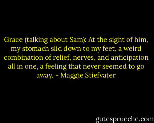 Grace (talking about Sam): At the sight of him, my stomach slid down to my feet, a weird combination of relief, nerves, and anticipation all in one, a feeling that never seemed to go away. - Maggie Stiefvater