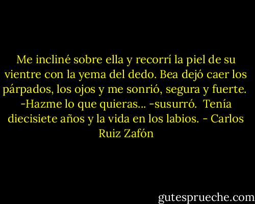 Me incliné sobre ella y recorrí la piel de su vientre con la yema del dedo. Bea dejó caer los párpados, los ojos y me sonrió, segura y fuerte.<br /><br />-Hazme lo que quieras... -susurró.<br /><br />Tenía diecisiete años y la vida en los labios. - Carlos Ruiz Zafón