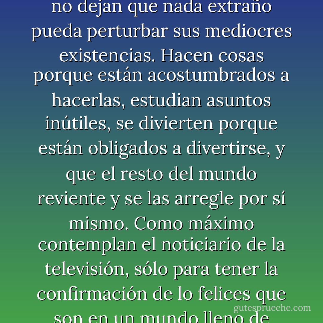 Las personas se reúnen en grupos, levantan sus muros y no dejan que nada extraño pueda perturbar sus mediocres existencias. Hacen cosas porque están acostumbrados a hacerlas, estudian asuntos inútiles, se divierten porque están obligados a divertirse, y que el resto del mundo reviente y se las arregle por sí mismo. Como máximo contemplan el noticiario de la televisión, sólo para tener la confirmación de lo felices que son en un mundo lleno de problemas e injusticias - Paulo Coelho